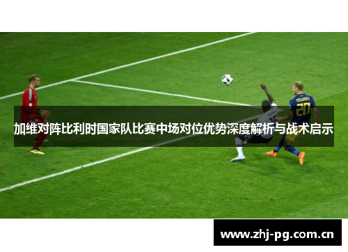 加维对阵比利时国家队比赛中场对位优势深度解析与战术启示